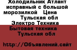 Холодильник Атлант исправный с большой морозилкой › Цена ­ 8 000 - Тульская обл. Электро-Техника » Бытовая техника   . Тульская обл.